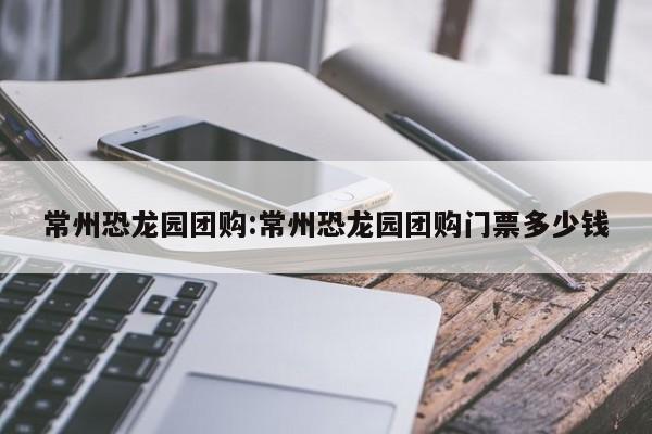 常州恐龙园团购：常州恐龙园团购门票多少钱